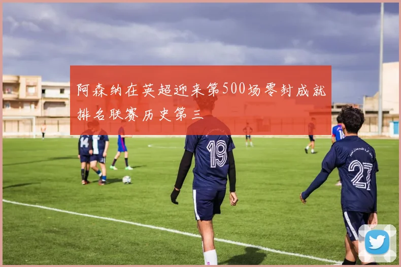 阿森纳在英超迎来第500场零封成就排名联赛历史第三