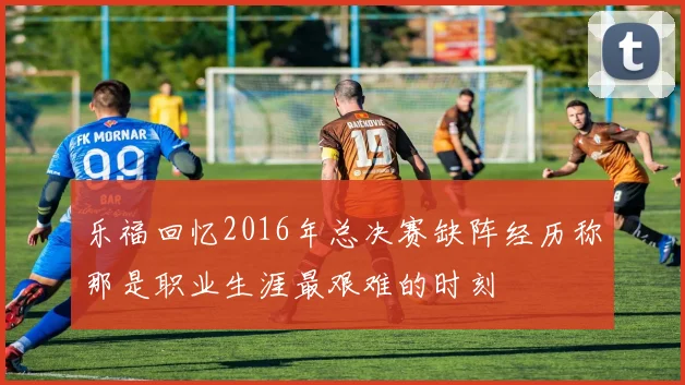 乐福回忆2016年总决赛缺阵经历称那是职业生涯最艰难的时刻