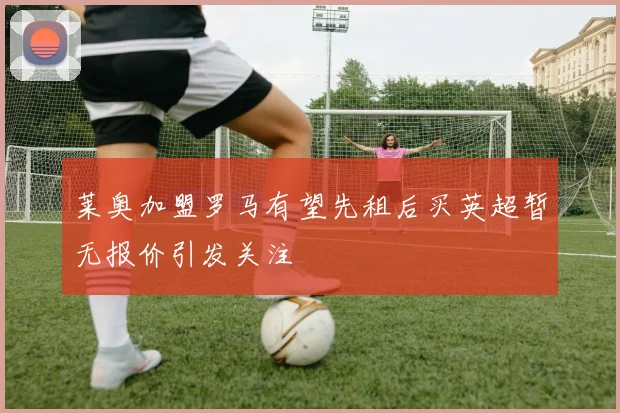 莱奥加盟罗马有望先租后买英超暂无报价引发关注