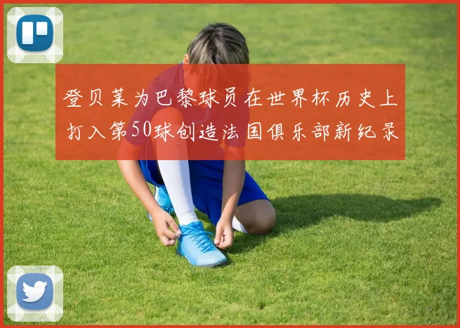 登贝莱为巴黎球员在世界杯历史上打入第50球创造法国俱乐部新纪录