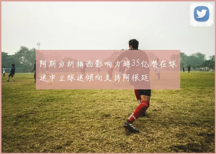 阿斯分析梅西影响力超35亿潜在球迷中立球迷倾向支持阿根廷