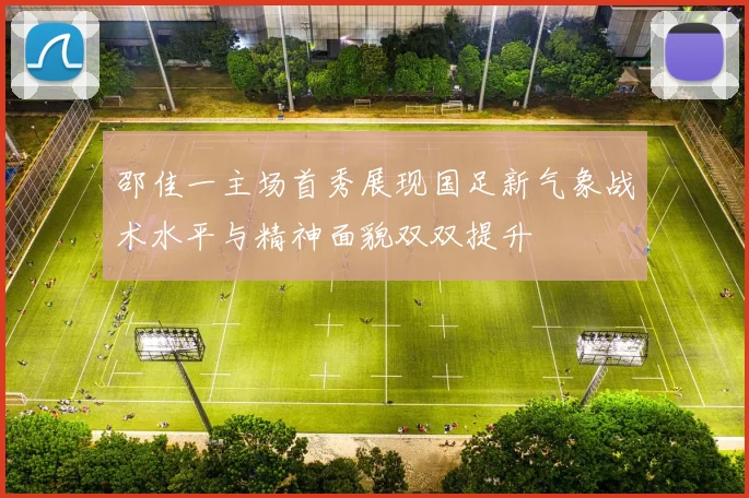 邵佳一主场首秀展现国足新气象战术水平与精神面貌双双提升