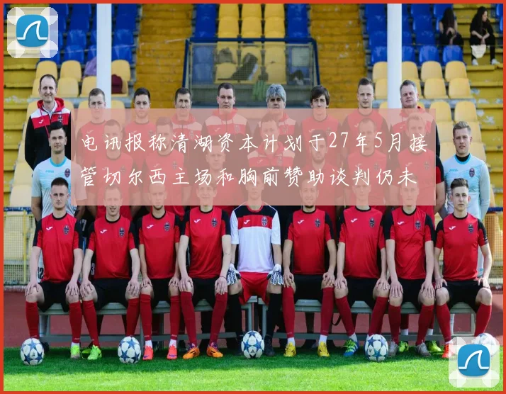 电讯报称清湖资本计划于27年5月接管切尔西主场和胸前赞助谈判仍未取得进展
