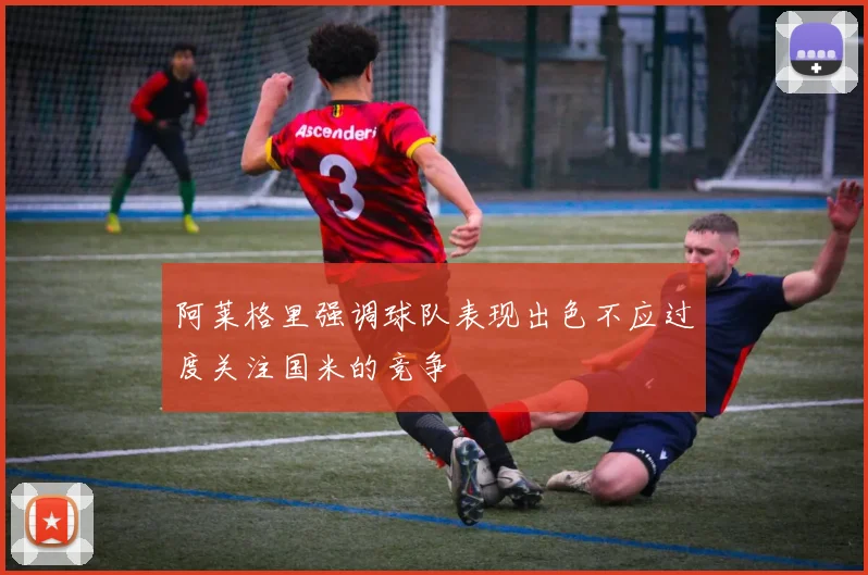 阿莱格里强调球队表现出色不应过度关注国米的竞争