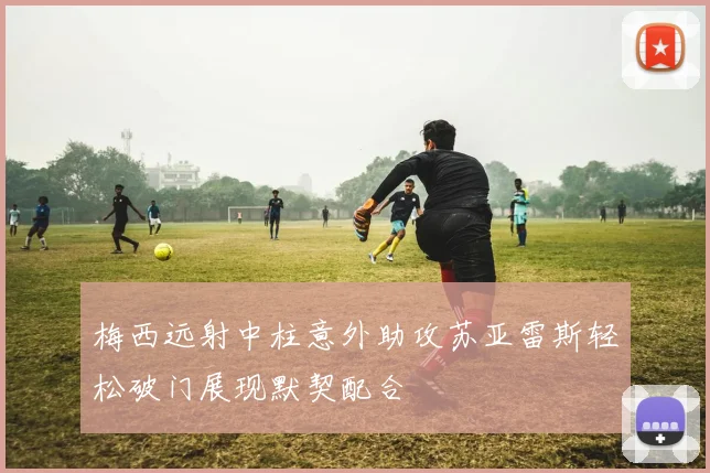 梅西远射中柱意外助攻苏亚雷斯轻松破门展现默契配合