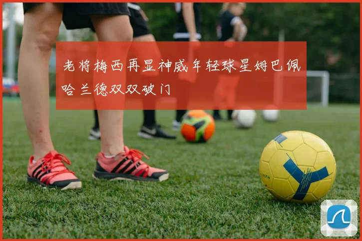 老将梅西再显神威年轻球星姆巴佩哈兰德双双破门