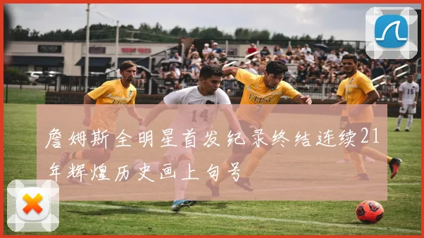 詹姆斯全明星首发纪录终结连续21年辉煌历史画上句号