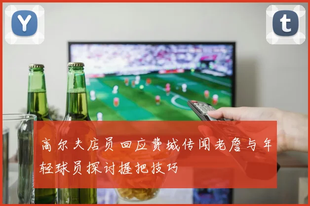 高尔夫店员回应费城传闻老詹与年轻球员探讨握把技巧