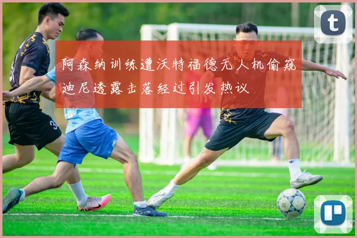 阿森纳训练遭沃特福德无人机偷窥迪尼透露击落经过引发热议