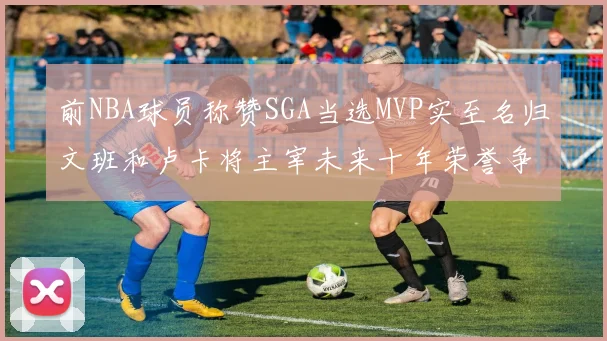 前NBA球员称赞SGA当选MVP实至名归文班和卢卡将主宰未来十年荣誉争夺