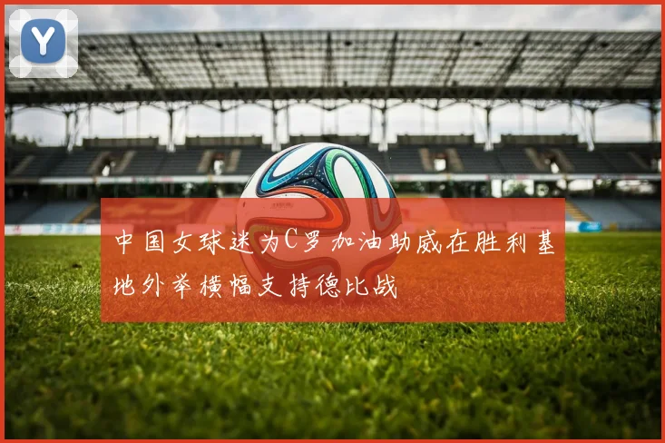 中国女球迷为C罗加油助威在胜利基地外举横幅支持德比战