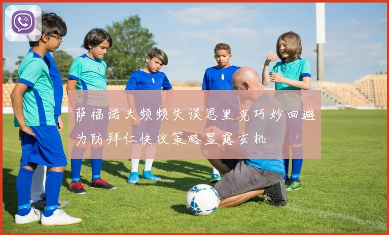 萨福诺夫频频失误恩里克巧妙回避为防拜仁快攻策略显露玄机