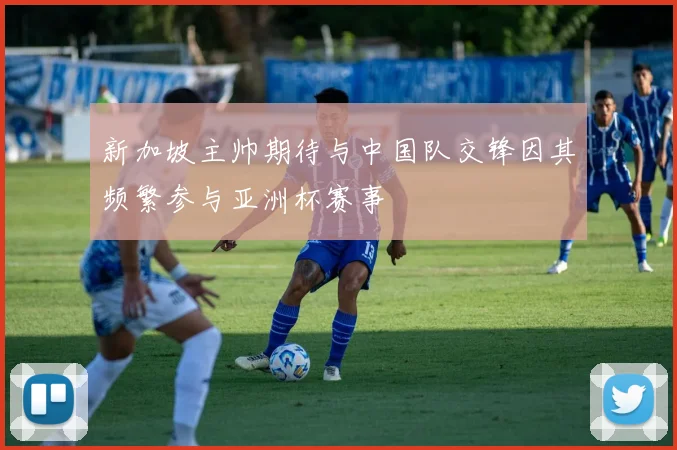 新加坡主帅期待与中国队交锋因其频繁参与亚洲杯赛事