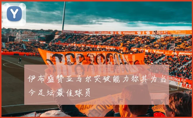 伊布盛赞亚马尔突破能力称其为当今足坛最佳球员