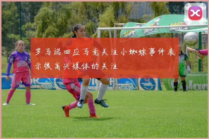罗马诺回应马竞关注小蜘蛛事件表示很高兴媒体的关注