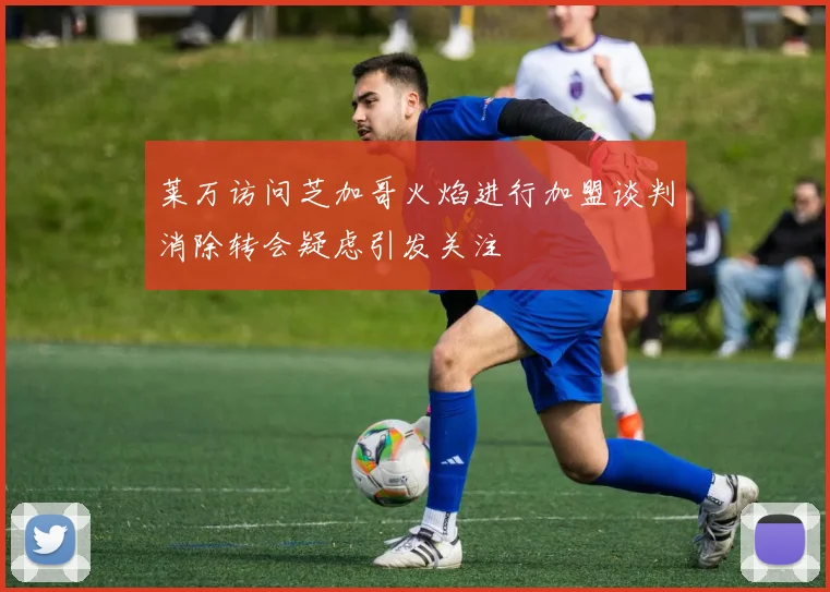 莱万访问芝加哥火焰进行加盟谈判消除转会疑虑引发关注