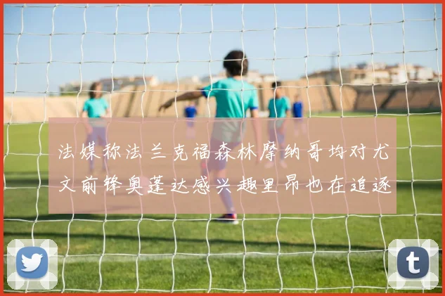 法媒称法兰克福森林摩纳哥均对尤文前锋奥蓬达感兴趣里昂也在追逐他