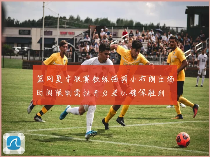 篮网夏季联赛教练强调小布朗出场时间限制需拉开分差以确保胜利