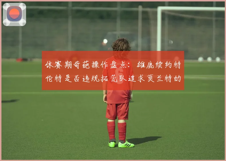 休赛期奇葩操作盘点：雄鹿续约特伦特是否违规拓荒队追求莫兰特的深意何在