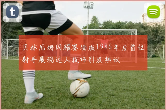 贝林厄姆闪耀赛场成1986年后首位射手展现过人技巧引发热议