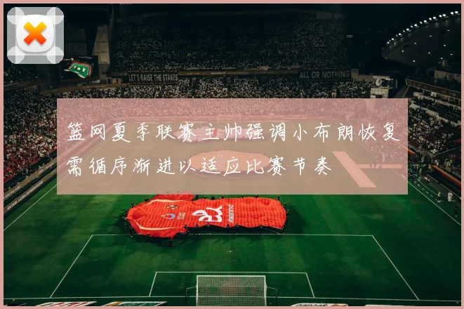 篮网夏季联赛主帅强调小布朗恢复需循序渐进以适应比赛节奏