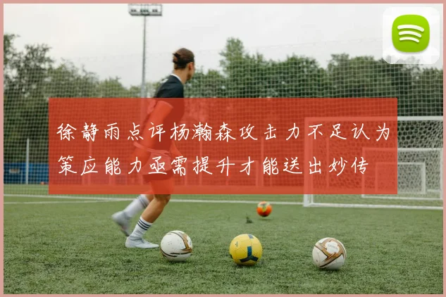 徐静雨点评杨瀚森攻击力不足认为策应能力亟需提升才能送出妙传
