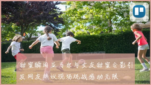 甜蜜瞬间亚马尔与女友甜蜜合影引发网友热议现场观战感动无限