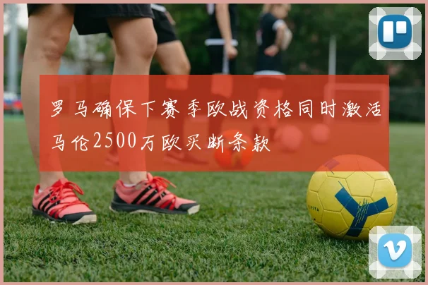 罗马确保下赛季欧战资格同时激活马伦2500万欧买断条款