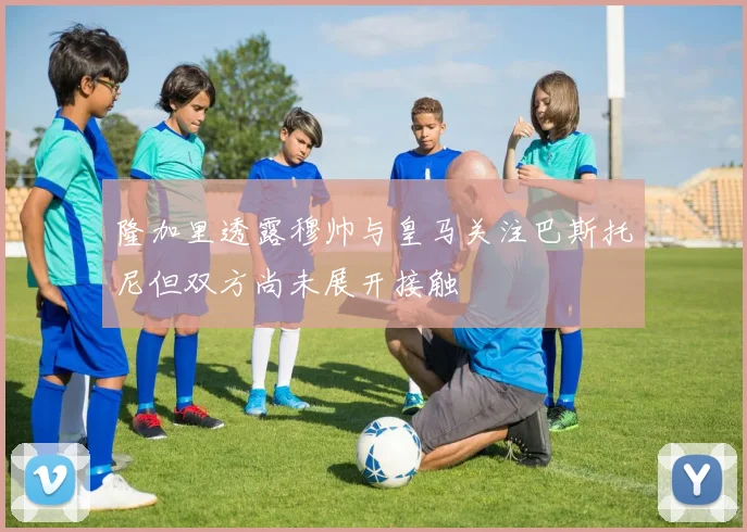 隆加里透露穆帅与皇马关注巴斯托尼但双方尚未展开接触