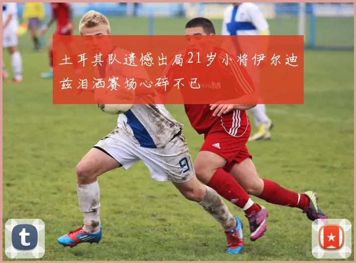 土耳其队遗憾出局21岁小将伊尔迪兹泪洒赛场心碎不已